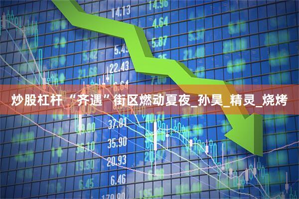 炒股杠杆 “齐遇”街区燃动夏夜_孙昊_精灵_烧烤
