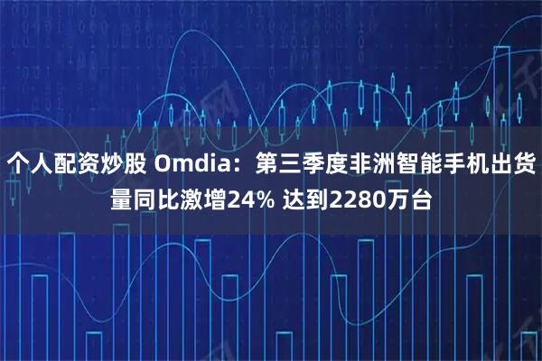 个人配资炒股 Omdia：第三季度非洲智能手机出货量同比激增24% 达到2280万台