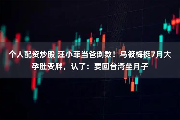 个人配资炒股 汪小菲当爸倒数！马筱梅挺7月大孕肚变胖，认了：要回台湾坐月子