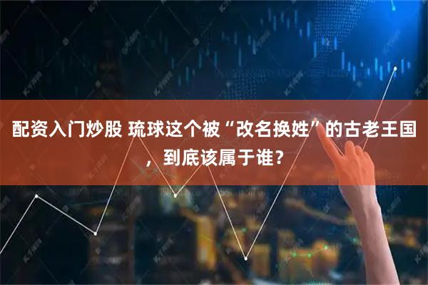 配资入门炒股 琉球这个被“改名换姓”的古老王国，到底该属于谁？