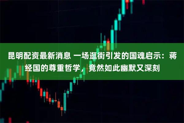 昆明配资最新消息 一场逛街引发的国魂启示：蒋经国的尊重哲学，竟然如此幽默又深刻