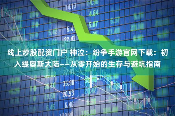 线上炒股配资门户 神泣：纷争手游官网下载：初入缇奥斯大陆——从零开始的生存与避坑指南
