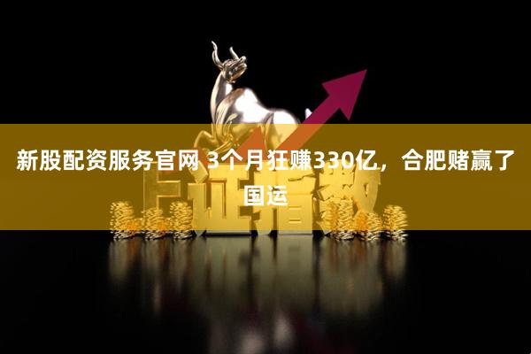 新股配资服务官网 3个月狂赚330亿，合肥赌赢了国运