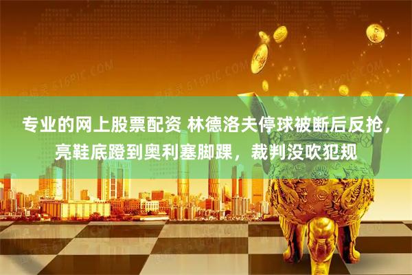 专业的网上股票配资 林德洛夫停球被断后反抢，亮鞋底蹬到奥利塞脚踝，裁判没吹犯规